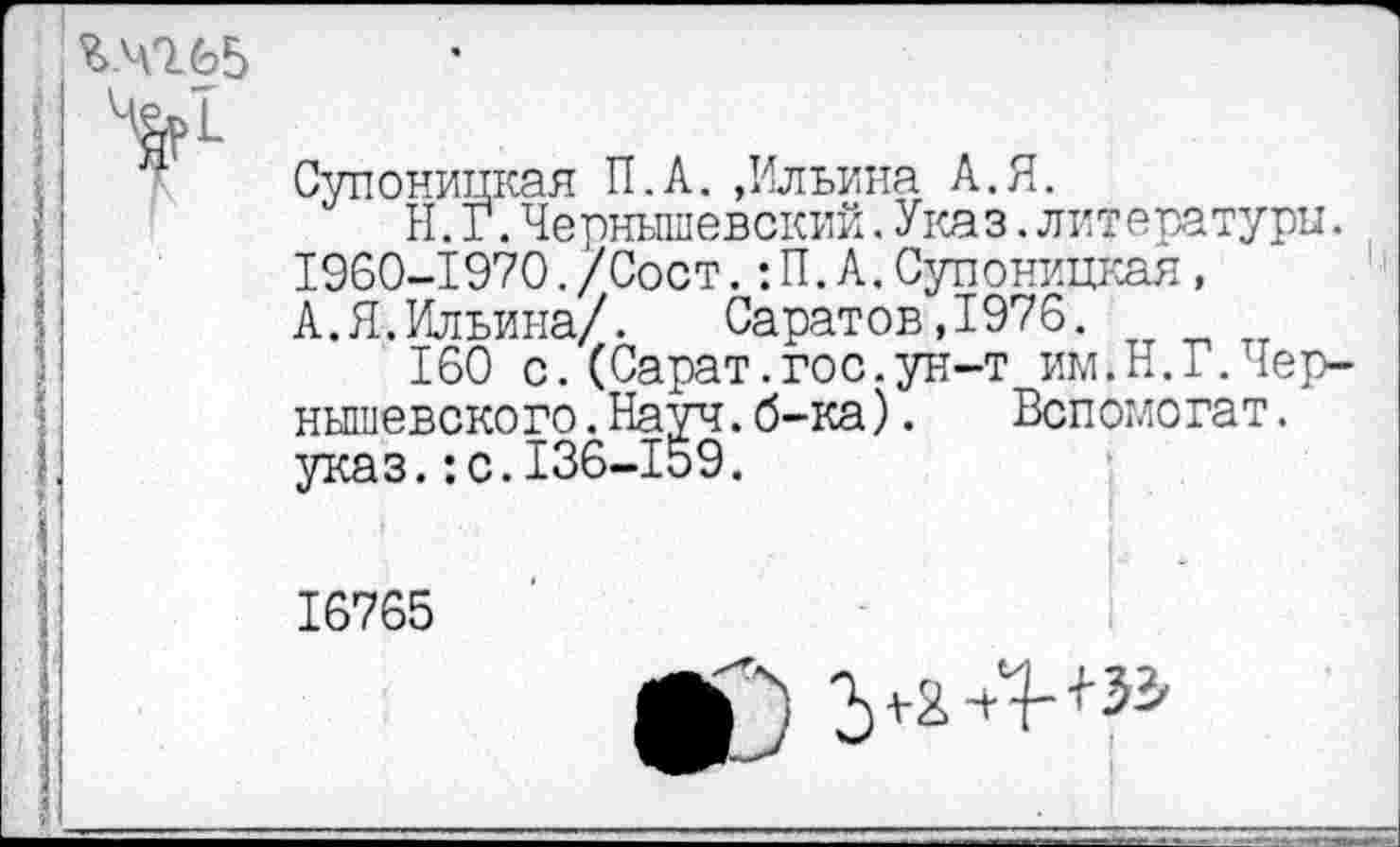 ﻿Ъ.ЧО.65
Супоницкая П.А. ,Ильина А.Я.
Н. Г.Чернышевский.Указ.литературы. 1960-1970./Сост.:П.А.Супоницкая, А.Я.Ильина/. Саратов,1976.
160 с.(Сарат.гос.ун-т им.Н.Г.Чернышевского .Науч.б-ка). Вспомогат. указ.:с.136-159.
16765